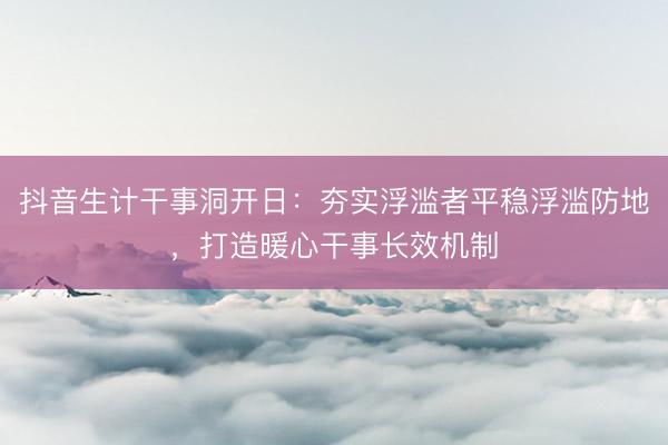 抖音生计干事洞开日：夯实浮滥者平稳浮滥防地，打造暖心干事长效机制