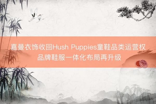 嘉曼衣饰收回Hush Puppies童鞋品类运营权 品牌鞋服一体化布局再升级
