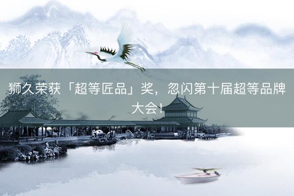 狮久荣获「超等匠品」奖，忽闪第十届超等品牌大会！