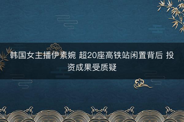 韩国女主播伊素婉 超20座高铁站闲置背后 投资成果受质疑
