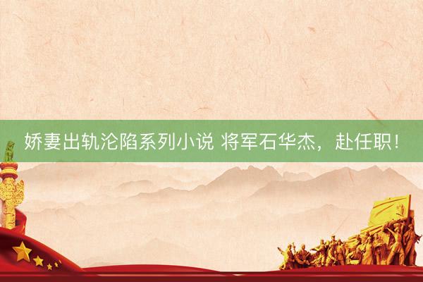 娇妻出轨沦陷系列小说 将军石华杰，赴任职！