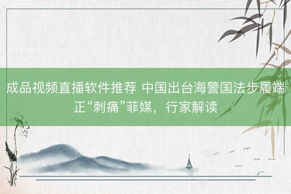 成品视频直播软件推荐 中国出台海警国法步履端正“刺痛”菲媒，行家解读