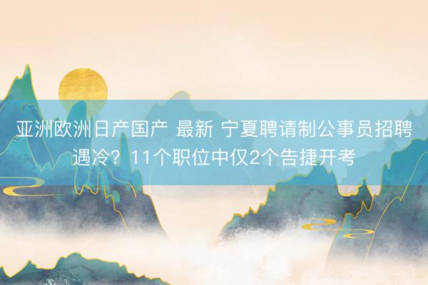 亚洲欧洲日产国产 最新 宁夏聘请制公事员招聘遇冷？11个职位中仅2个告捷开考