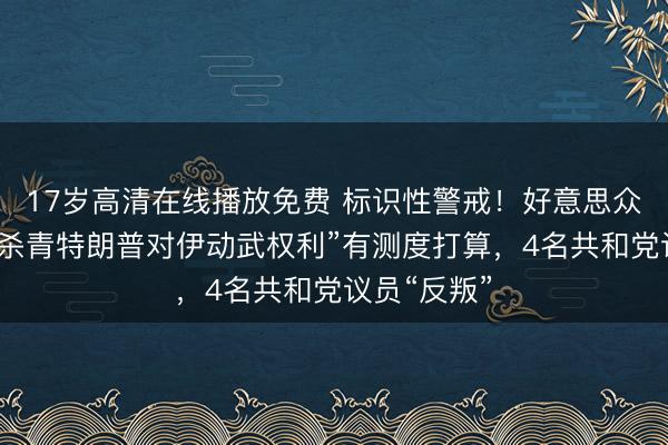 17岁高清在线播放免费 标识性警戒！好意思众议院通过“杀青特朗普对伊动武权利”有测度打算，4名共和党议员“反叛”