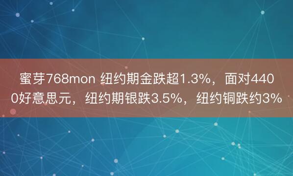 蜜芽768mon 纽约期金跌超1.3%，面对4400好意思元，纽约期银跌3.5%，纽约铜跌约3%