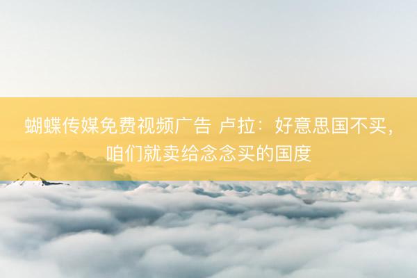 蝴蝶传媒免费视频广告 卢拉：好意思国不买，咱们就卖给念念买的国度