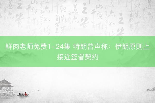 鲜肉老师免费1-24集 特朗普声称：伊朗原则上接近签署契约