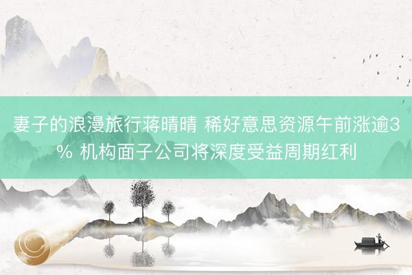 妻子的浪漫旅行蒋晴晴 稀好意思资源午前涨逾3% 机构面子公司将深度受益周期红利