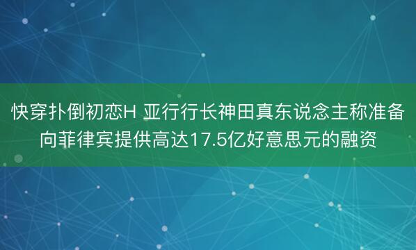 快穿扑倒初恋H 亚行行长神田真东说念主称准备向菲律宾提供高达17.5亿好意思元的融资