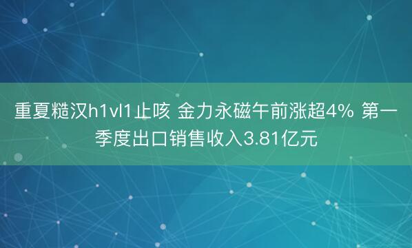 重夏糙汉h1vl1止咳 金力永磁午前涨超4% 第一季度出口销售收入3.81亿元