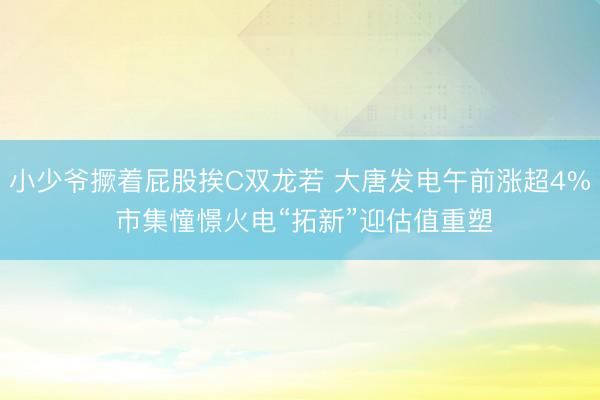小少爷撅着屁股挨C双龙若 大唐发电午前涨超4% 市集憧憬火电“拓新”迎估值重塑