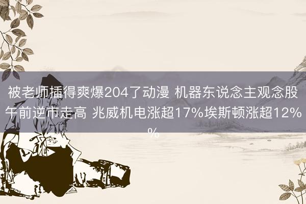 被老师插得爽爆204了动漫 机器东说念主观念股午前逆市走高 兆威机电涨超17%埃斯顿涨超12%