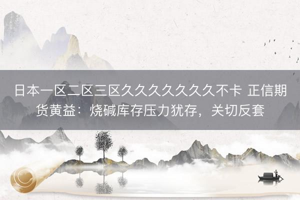 日本一区二区三区久久久久久久久不卡 正信期货黄益：烧碱库存压力犹存，关切反套