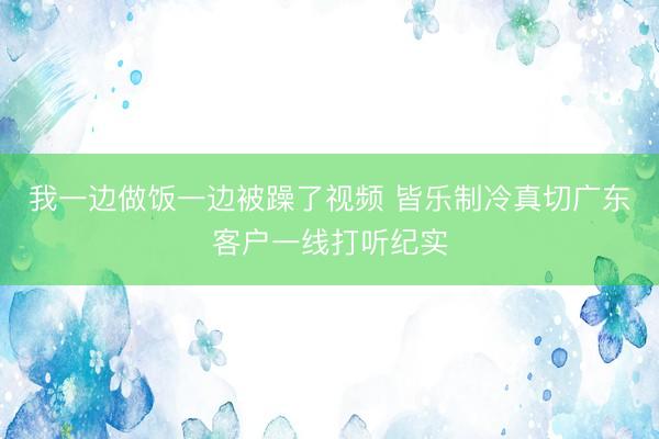 我一边做饭一边被躁了视频 皆乐制冷真切广东客户一线打听纪实