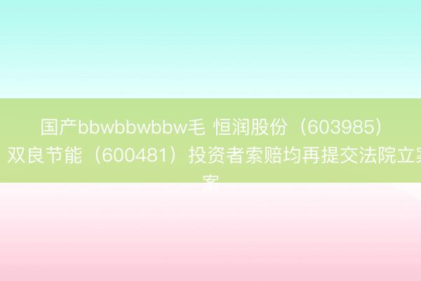 国产bbwbbwbbw毛 恒润股份（603985）、双良节能（600481）投资者索赔均再提交法院立案