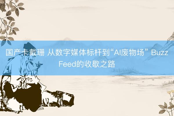国产卡戴珊 从数字媒体标杆到“AI废物场” BuzzFeed的收歇之路