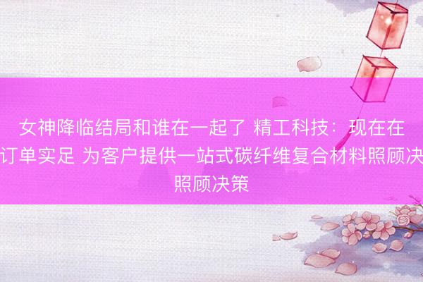 女神降临结局和谁在一起了 精工科技：现在在手订单实足 为客户提供一站式碳纤维复合材料照顾决策