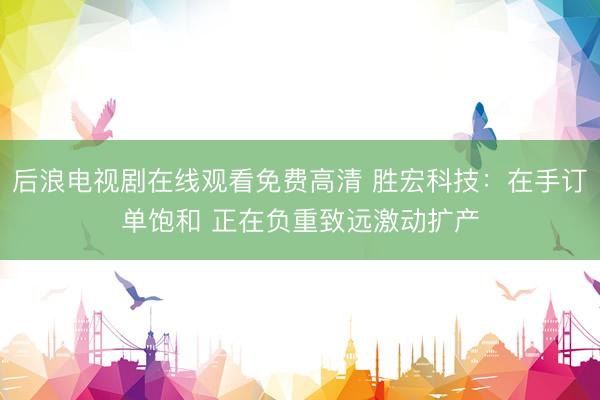 后浪电视剧在线观看免费高清 胜宏科技：在手订单饱和 正在负重致远激动扩产