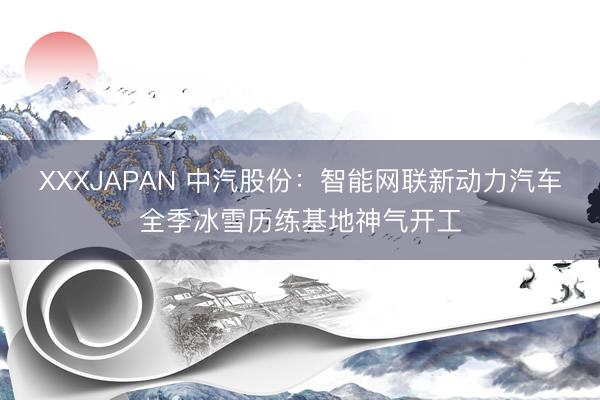 XXXJAPAN 中汽股份：智能网联新动力汽车全季冰雪历练基地神气开工