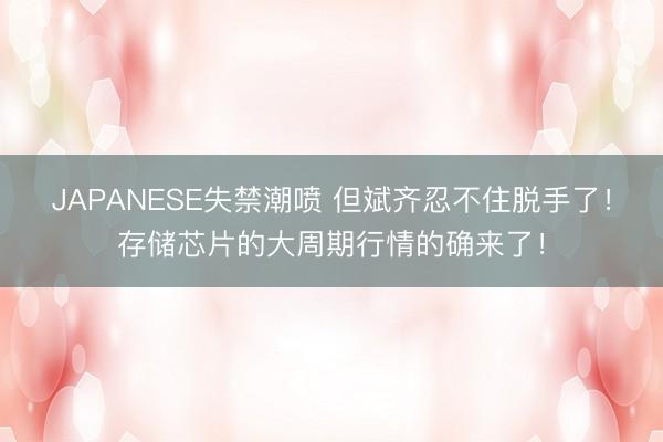 JAPANESE失禁潮喷 但斌齐忍不住脱手了!存储芯片的大周期行情的确来了!