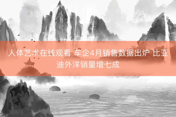 人体艺术在线观看 车企4月销售数据出炉 比亚迪外洋销量增七成