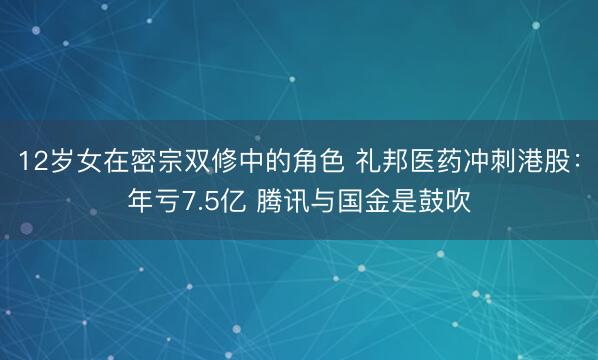 12岁女在密宗双修中的角色 礼邦医药冲刺港股：年亏7.5亿 腾讯与国金是鼓吹