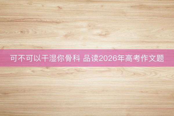 可不可以干湿你骨科 品读2026年高考作文题