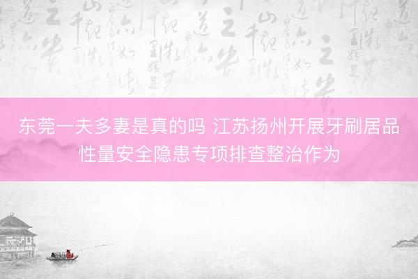 东莞一夫多妻是真的吗 江苏扬州开展牙刷居品性量安全隐患专项排查整治作为