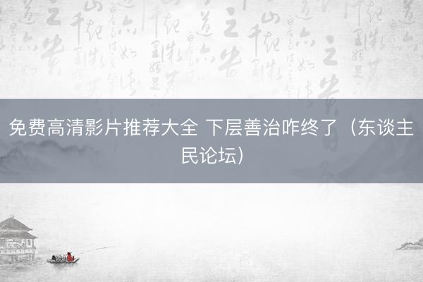 免费高清影片推荐大全 下层善治咋终了(东谈主民论坛)