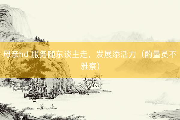 母亲hd 服务随东谈主走，发展添活力（酌量员不雅察）