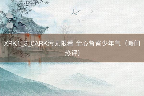 XRK1_3_0ARK污无限看 全心督察少年气（暖闻热评）