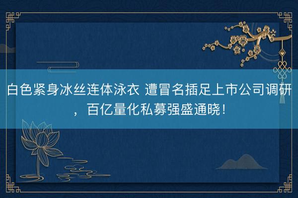 白色紧身冰丝连体泳衣 遭冒名插足上市公司调研，百亿量化私募强盛通晓！