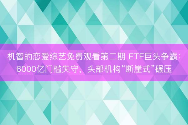 机智的恋爱综艺免费观看第二期 ETF巨头争霸：6000亿门槛失守，头部机构“断崖式”碾压