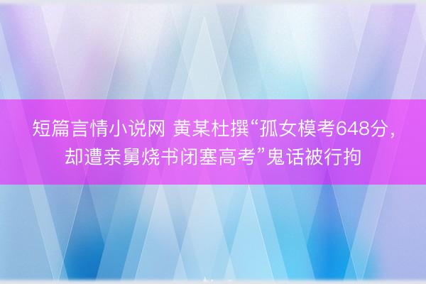 短篇言情小说网 黄某杜撰“孤女模考648分，却遭亲舅烧书闭塞高考”鬼话被行拘