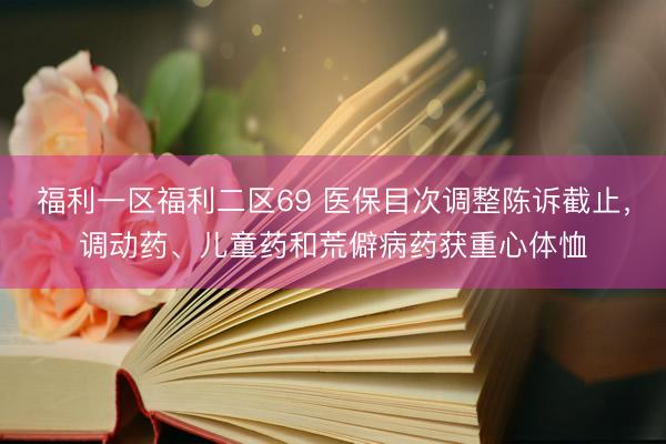 福利一区福利二区69 医保目次调整陈诉截止，调动药、儿童药和荒僻病药获重心体恤