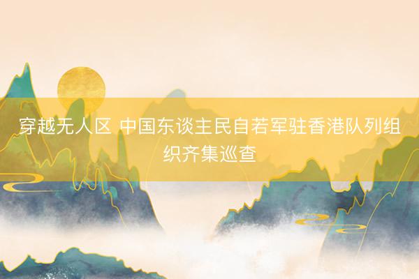 穿越无人区 中国东谈主民自若军驻香港队列组织齐集巡查