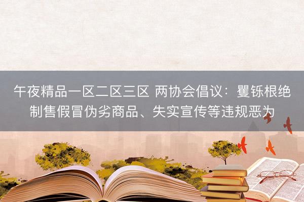 午夜精品一区二区三区 两协会倡议：矍铄根绝制售假冒伪劣商品、失实宣传等违规恶为