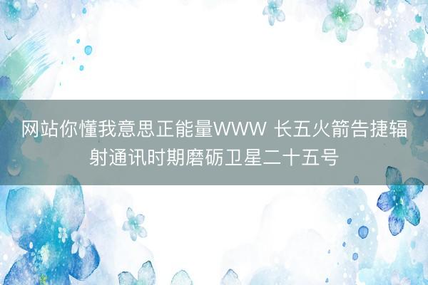 网站你懂我意思正能量WWW 长五火箭告捷辐射通讯时期磨砺卫星二十五号