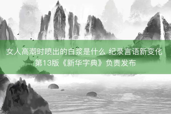 女人高潮时喷出的白浆是什么 纪录言语新变化 第13版《新华字典》负责发布