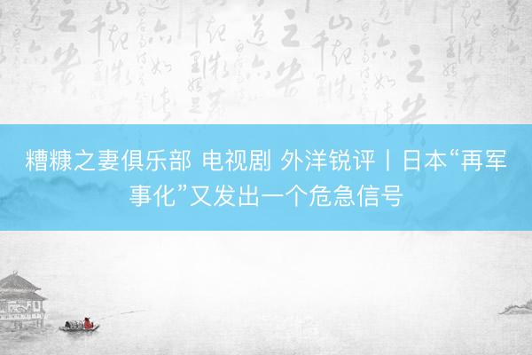 糟糠之妻俱乐部 电视剧 外洋锐评丨日本“再军事化”又发出一个危急信号