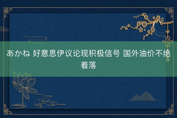あかね 好意思伊议论现积极信号 国外油价不绝着落