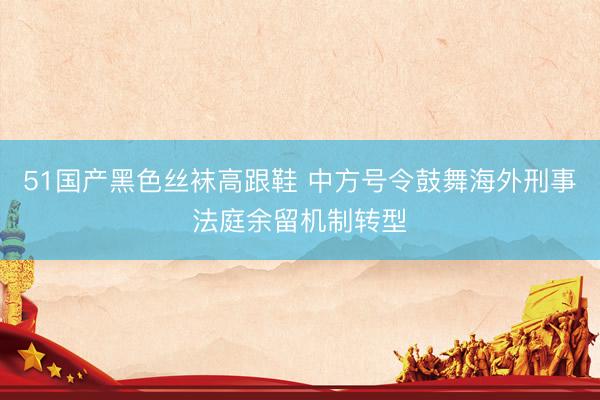 51国产黑色丝袜高跟鞋 中方号令鼓舞海外刑事法庭余留机制转型