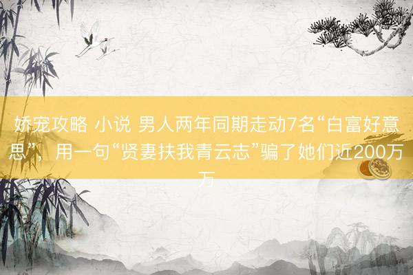 娇宠攻略 小说 男人两年同期走动7名“白富好意思”，用一句“贤妻扶我青云志”骗了她们近200万