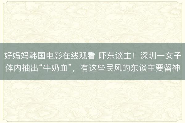 好妈妈韩国电影在线观看 吓东谈主！深圳一女子体内抽出“牛奶血”，有这些民风的东谈主要留神