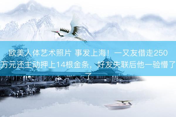 欧美人体艺术照片 事发上海！一又友借走250万元还主动押上14根金条，好友失联后他一验懵了