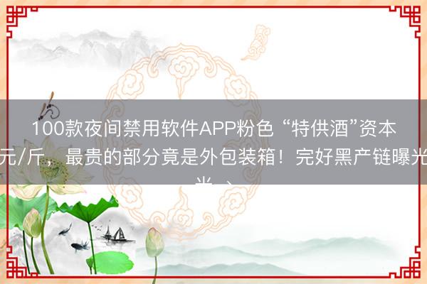 100款夜间禁用软件APP粉色 “特供酒”资本两元/斤，最贵的部分竟是外包装箱！完好黑产链曝光→