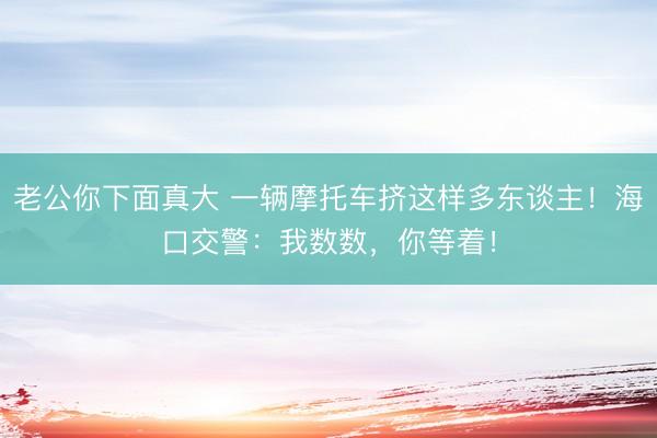 老公你下面真大 一辆摩托车挤这样多东谈主！海口交警：我数数，你等着！