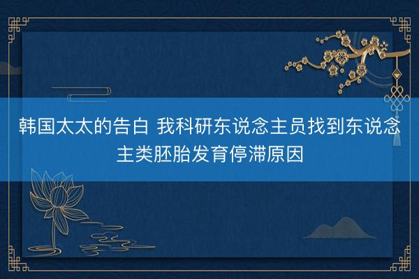 韩国太太的告白 我科研东说念主员找到东说念主类胚胎发育停滞原因