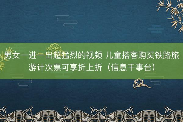 男女一进一出超猛烈的视频 儿童搭客购买铁路旅游计次票可享折上折（信息干事台）