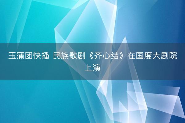 玉蒲团快播 民族歌剧《齐心结》在国度大剧院上演